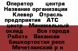 Оператор Call-центра › Название организации ­ Клевер › Отрасль предприятия ­ АТС, call-центр › Минимальный оклад ­ 1 - Все города Работа » Вакансии   . Башкортостан респ.,Мечетлинский р-н